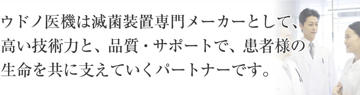 ウドノ医機は滅菌装置専門メーカーとして、高い技術力と、品質・サポートで、患者様の生命を共に支えていくパートナーです