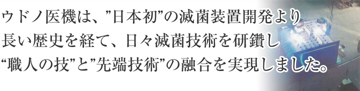 ウドノ医機は、”日本初”の滅菌装置開発より長い歴史を経て、日々滅菌技術を研鑽し“職人の技”と”先端技術”の融合を実現しました。
