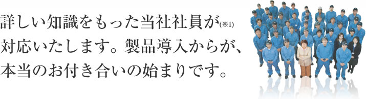 詳しい知識をもった当社社員が(※1)対応いたします。製品導入からが、本当のお付き合いの始まりです。