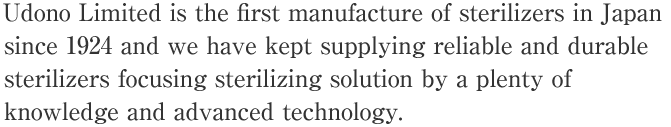 Udono Limited is the first manufacture of sterilizers in Japan since 1924 and we have kept supplying reliable and durable sterilizers focusing sterilizing solution by a plenty of knowledge and advanced technology.