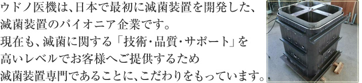 ウドノ医機は、日本で最初に滅菌装置を開発した滅菌装置のパイオニア企業です*。現在も、お客様に滅菌に関する高いレベルの「技術・品質・サポート」をご提供するために滅菌専門であることに、こだわりをもっています。